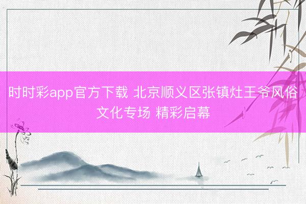 時時彩app官方下載 北京順義區張鎮灶王爺風俗文化專場 精彩啟幕