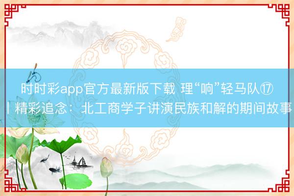 時時彩app官方最新版下載 理“響”輕馬隊?丨精彩追念:北工商學子講演民族和解的期間故事