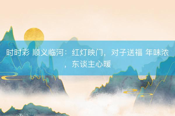 時(shí)時(shí)彩 順義臨河:紅燈映門,對(duì)子送福 年味濃,東談主心暖