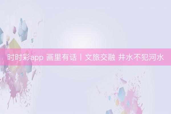 時(shí)時(shí)彩app 畫(huà)里有話丨文旅交融 井水不犯河水