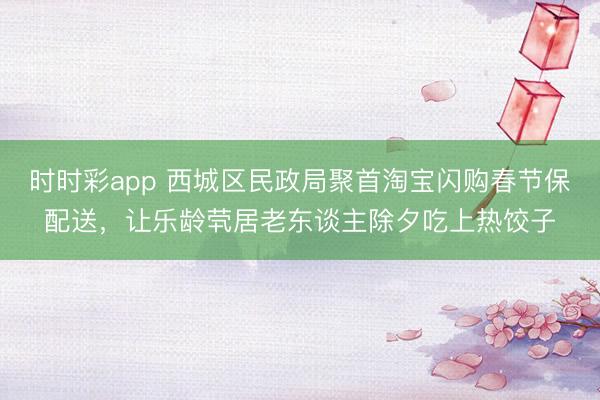 時時彩app 西城區民政局聚首淘寶閃購春節保配送,讓樂齡煢居老東談主除夕吃上熱餃子