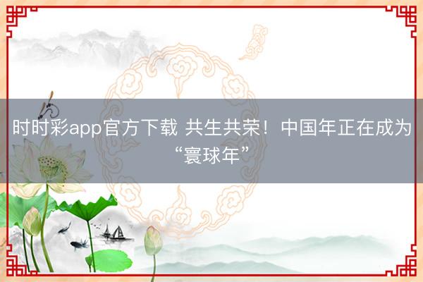 時(shí)時(shí)彩app官方下載 共生共榮!中國年正在成為“寰球年”