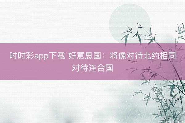 時(shí)時(shí)彩app下載 好意思國(guó):將像對(duì)待北約相同對(duì)待連合國(guó)