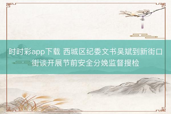 時時彩app下載 西城區(qū)紀委文書吳斌到新街口街談開展節(jié)前安全分娩監(jiān)督搜檢