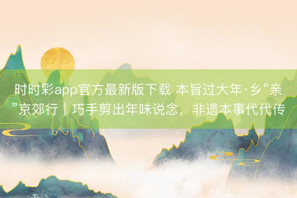 時時彩app官方最新版下載 本旨過大年·鄉“親”京郊行｜巧手剪出年味說念，非遺本事代代傳