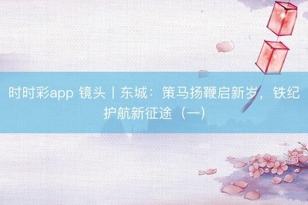 時(shí)時(shí)彩app 鏡頭丨東城：策馬揚(yáng)鞭啟新歲，鐵紀(jì)護(hù)航新征途（一）