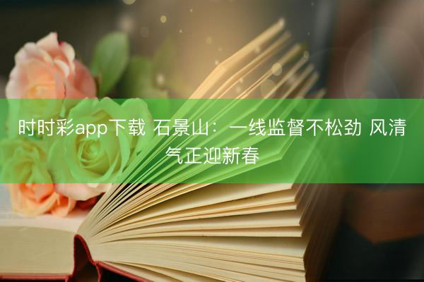 時時彩app下載 石景山:一線監(jiān)督不松勁 風(fēng)清氣正迎新春
