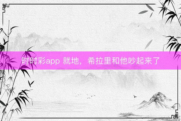 時時彩app 就地，希拉里和他吵起來了