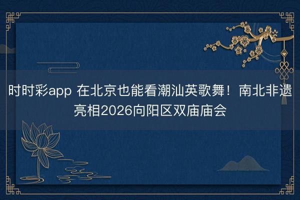 時時彩app 在北京也能看潮汕英歌舞!南北非遺亮相2026向陽區(qū)雙廟廟會