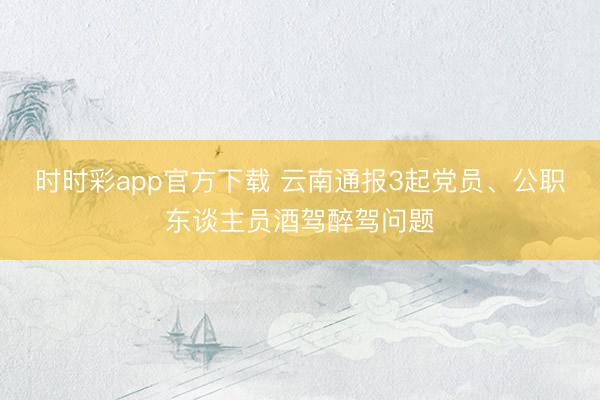 時(shí)時(shí)彩app官方下載 云南通報(bào)3起黨員、公職東談主員酒駕醉駕問(wèn)題