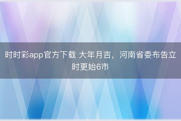 時時彩app官方下載 大年月吉，河南省委布告立時更始6市