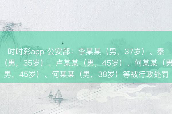 時時彩app 公安部：李某某（男，37歲）、秦某（男，32歲）、孟某（男，35歲）、盧某某（男，45歲）、何某某（男，38歲）等被行政處罰