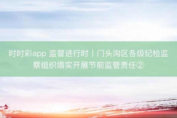 時時彩app 監督進行時丨門頭溝區各級紀檢監察組織塌實開展節前監管責任②