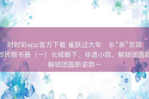 時時彩app官方下載 雀躍過大年?鄉“親”京郊行 | 京郊民宿書冊（一）長城眼下、非遺小院，<a  target=