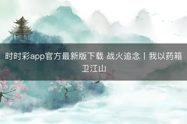 時時彩app官方最新版下載 戰火追念丨我以藥箱衛江山