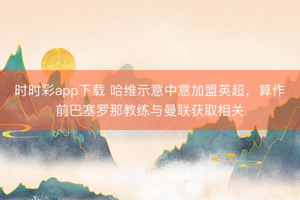 時時彩app下載 哈維示意中意加盟英超，算作前巴塞羅那教練與曼聯獲取相關
