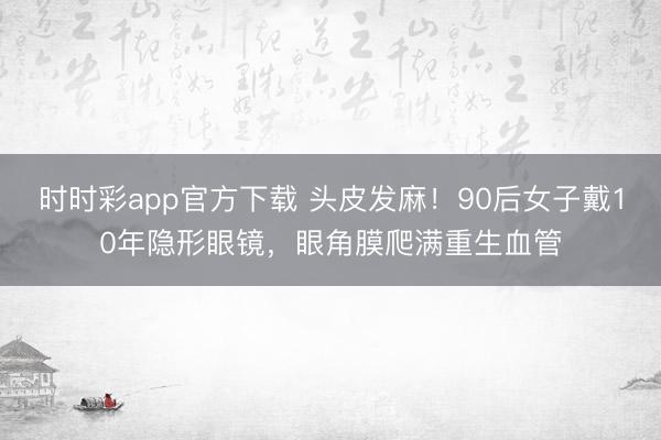 時(shí)時(shí)彩app官方下載 頭皮發(fā)麻!90后女子戴10年隱形眼鏡,眼角膜爬滿重生血管