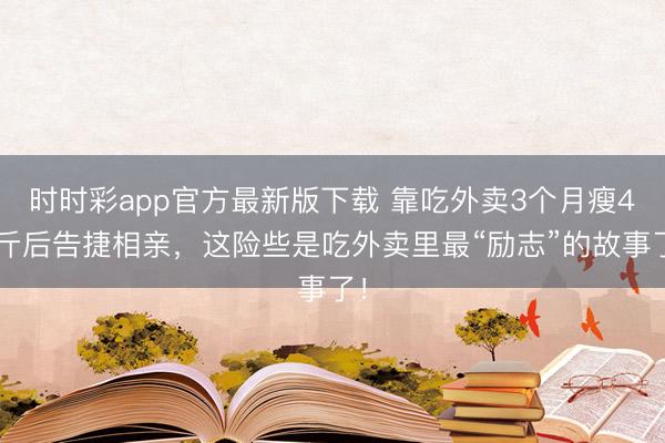 時時彩app官方最新版下載 靠吃外賣3個月瘦45斤后告捷相親,這險些是吃外賣里最“勵志”的故事了!