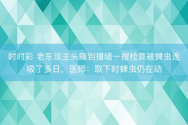 時時彩 老東談主頭痛到撞墻一搜檢竟被蜱蟲連吸了多日,醫師:取下時蜱蟲仍在動