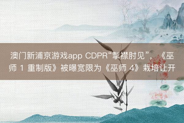澳門新浦京游戲app CDPR“掣襟肘見”，《巫師 1 重制版》被曝寬限為《巫師 4》栽培讓開
