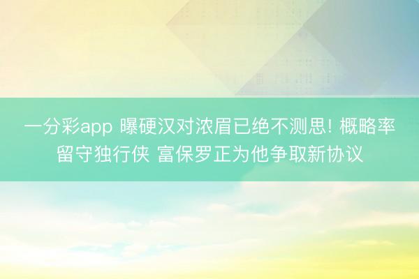 一分彩app 曝硬漢對濃眉已絕不測思! 概略率留守獨行俠 富保羅正為他爭取新協議