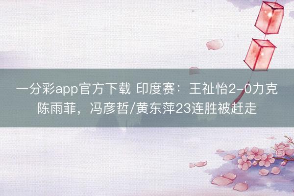 一分彩app官方下載 印度賽：王祉怡2-0力克陳雨菲，馮彥哲/黃東萍23連勝被趕走