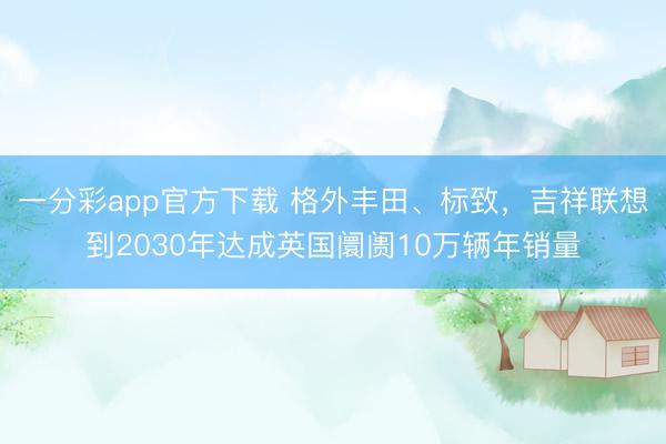 一分彩app官方下載 格外豐田、標(biāo)致，吉祥聯(lián)想到2030年達(dá)成英國(guó)阛阓10萬輛年銷量