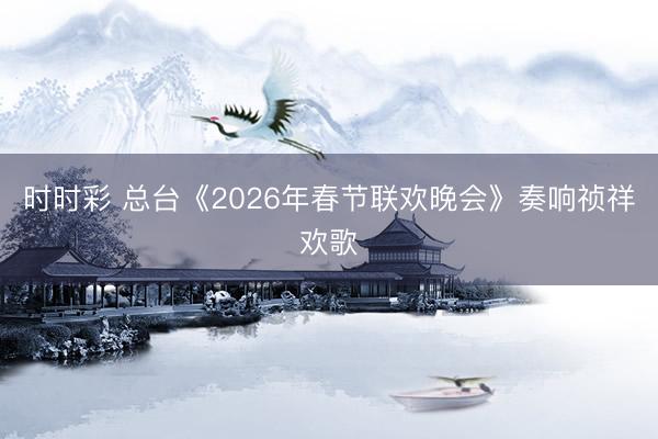 時時彩 總臺《2026年春節(jié)聯(lián)歡晚會》奏響禎祥歡歌