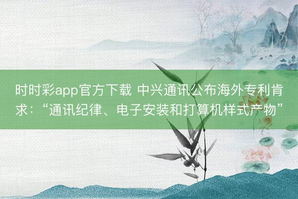 時時彩app官方下載 中興通訊公布海外專利肯求:“通訊紀律、電子安裝和打算機樣式產物”