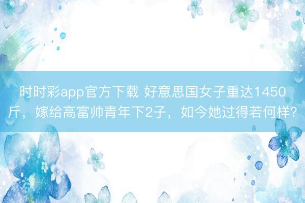 時時彩app官方下載 好意思國女子重達1450斤,嫁給高富帥青年下2子,如今她過得若何樣?