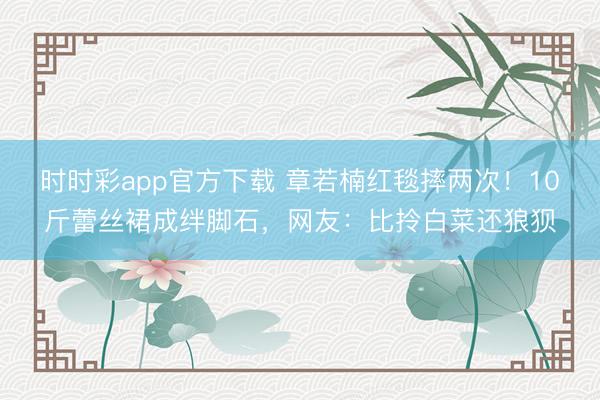 時時彩app官方下載 章若楠紅毯摔兩次!10斤蕾絲裙成絆腳石,網(wǎng)友:比拎白菜還狼狽