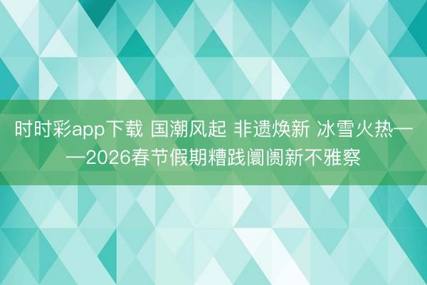 時時彩app下載 國潮風起 非遺煥新 冰雪火熱——2026春節假期糟踐阛阓新不雅察