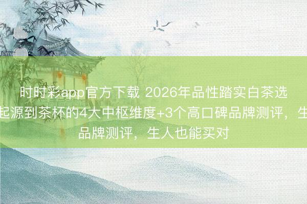 時(shí)時(shí)彩app官方下載 2026年品性踏實(shí)白茶選購指南：從起源到茶杯的4大中樞維度+3個(gè)高口碑品牌測評，生人也能買對