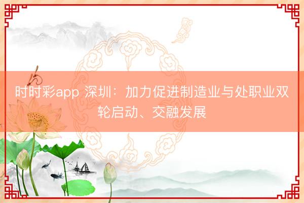 時時彩app 深圳:加力促進制造業與處職業雙輪啟動、交融發展