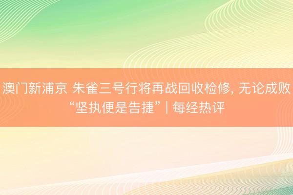 澳門新浦京 朱雀三號行將再戰回收檢修, 無論成敗“堅執便是告捷” | 每經熱評