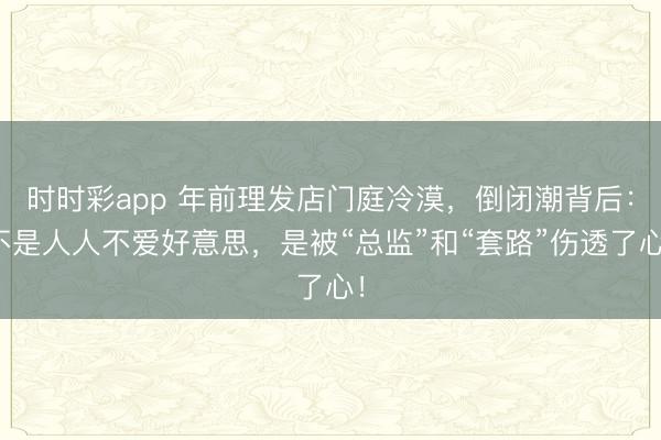 時時彩app 年前理發店門庭冷漠,倒閉潮背后:不是人人不愛好意思,是被“總監”和“套路”傷透了心!