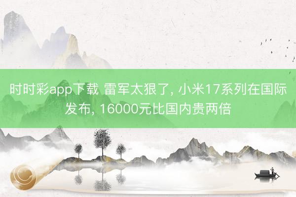 時時彩app下載 雷軍太狠了， 小米17系列在國際發(fā)布， 16000元比國內(nèi)貴兩倍