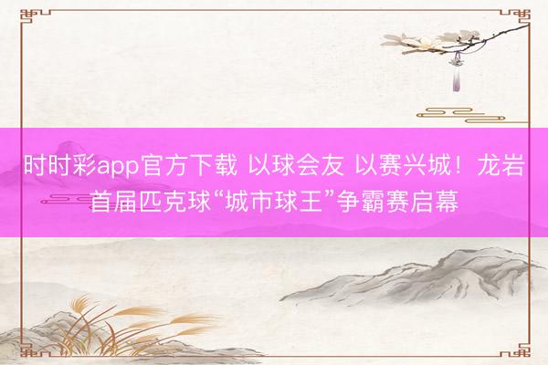 時時彩app官方下載 以球會友 以賽興城!龍巖首屆匹克球“城市球王”爭霸賽啟幕