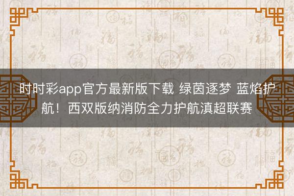 時時彩app官方最新版下載 綠茵逐夢 藍焰護航!西雙版納消防全力護航滇超聯賽