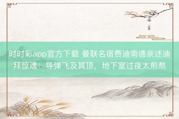 時時彩app官方下載 曼聯名宿費迪南德親述迪拜驚魂:導彈飛及其頂,地下室過夜太煎熬
