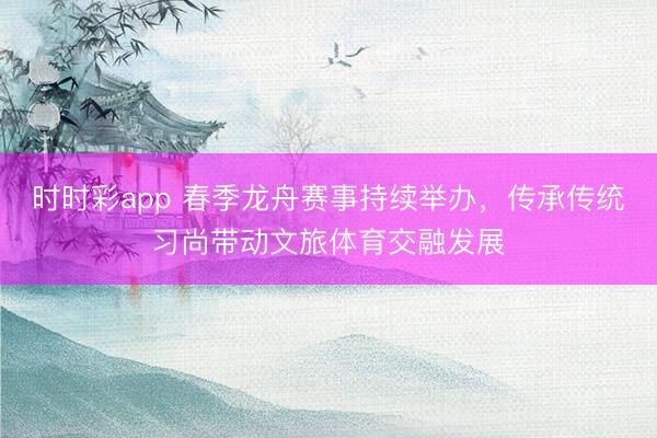 時時彩app 春季龍舟賽事持續舉辦,傳承傳統習尚帶動文旅體育交融發展